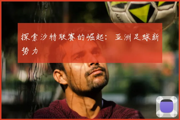 探索沙特联赛的崛起：亚洲足球新势力