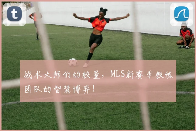 战术大师们的较量，MLS新赛季教练团队的智慧博弈！