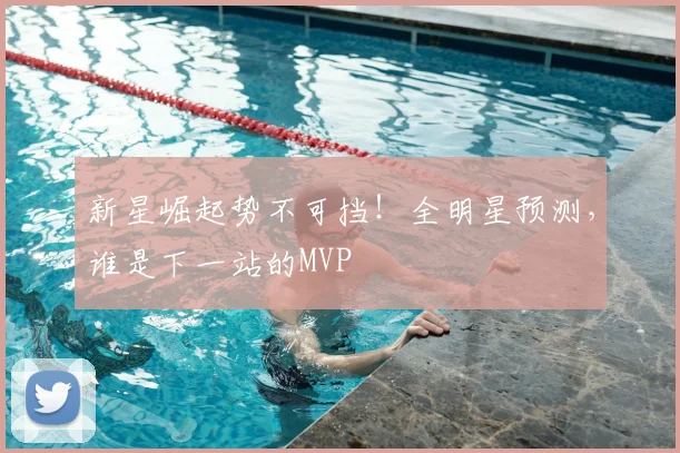 新星崛起势不可挡！全明星预测，谁是下一站的MVP